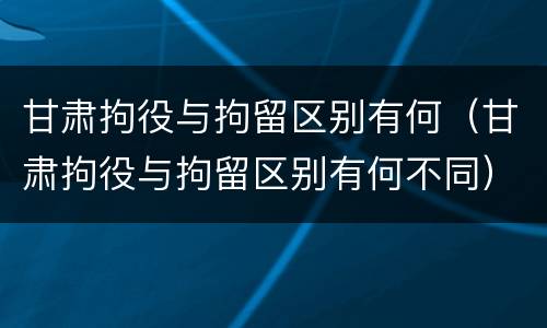 甘肃拘役与拘留区别有何（甘肃拘役与拘留区别有何不同）