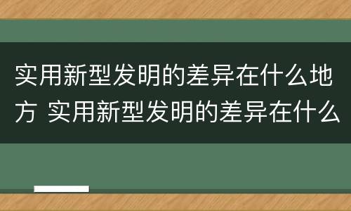 实用新型发明的差异在什么地方 实用新型发明的差异在什么地方发现