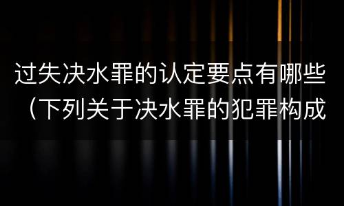 过失决水罪的认定要点有哪些（下列关于决水罪的犯罪构成表述错误的是）