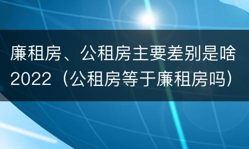 廉租房、公租房主要差别是啥2022（公租房等于廉租房吗）