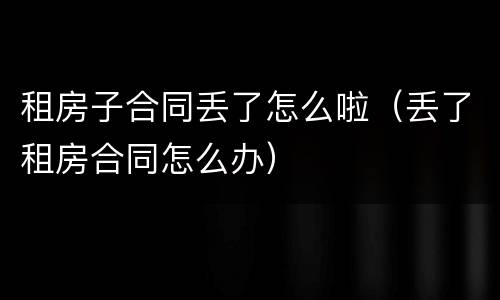 租房子合同丢了怎么啦（丢了租房合同怎么办）