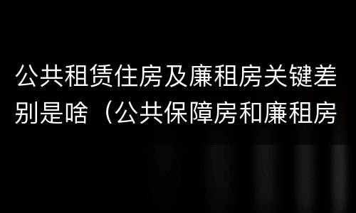 公共租赁住房及廉租房关键差别是啥（公共保障房和廉租房的区别）