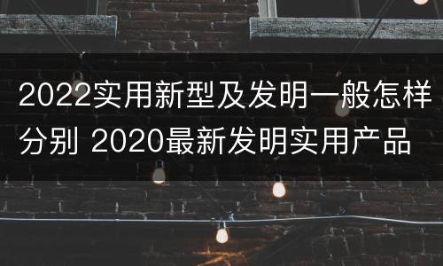 2022实用新型及发明一般怎样分别 2020最新发明实用产品