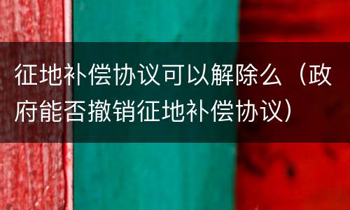 征地补偿协议可以解除么（政府能否撤销征地补偿协议）
