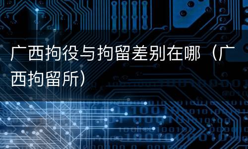 广西拘役与拘留差别在哪（广西拘留所）