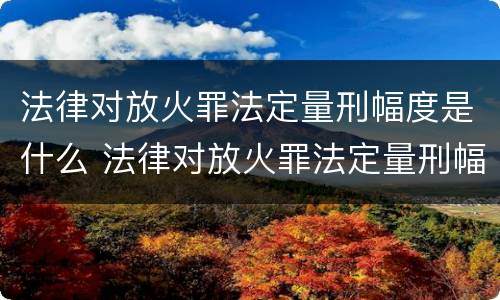 法律对放火罪法定量刑幅度是什么 法律对放火罪法定量刑幅度是什么规定