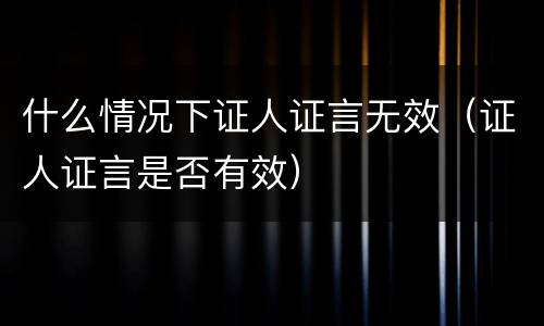 什么情况下证人证言无效（证人证言是否有效）