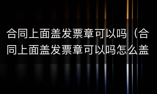 合同上面盖发票章可以吗（合同上面盖发票章可以吗怎么盖）