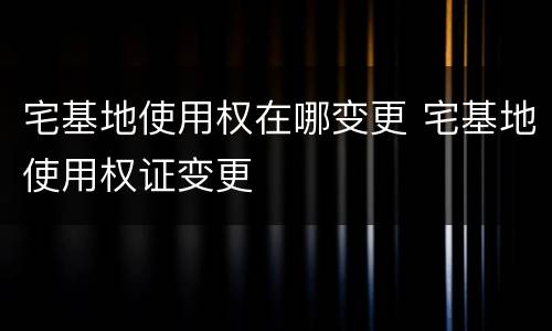 宅基地使用权在哪变更 宅基地使用权证变更