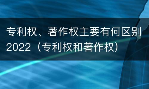 专利权、著作权主要有何区别2022（专利权和著作权）