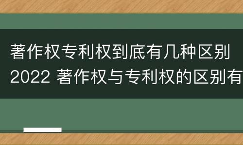 著作权专利权到底有几种区别2022 著作权与专利权的区别有哪些