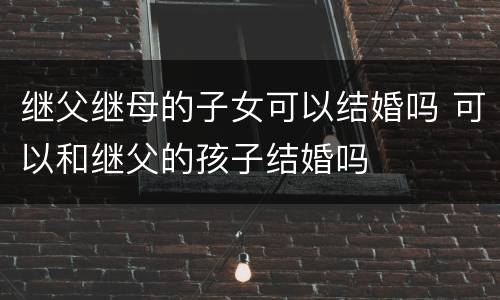 继父继母的子女可以结婚吗 可以和继父的孩子结婚吗
