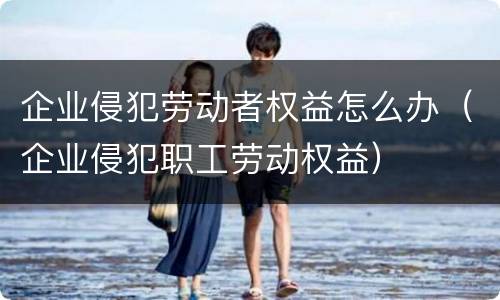 企业侵犯劳动者权益怎么办（企业侵犯职工劳动权益）