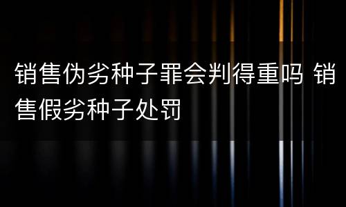销售伪劣种子罪会判得重吗 销售假劣种子处罚