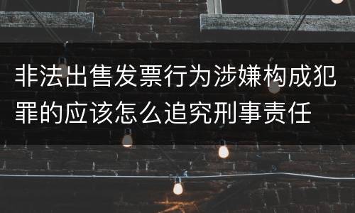 非法出售发票行为涉嫌构成犯罪的应该怎么追究刑事责任
