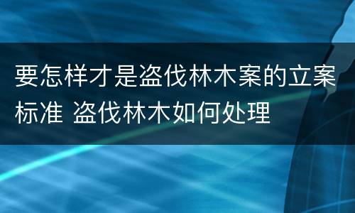 要怎样才是盗伐林木案的立案标准 盗伐林木如何处理