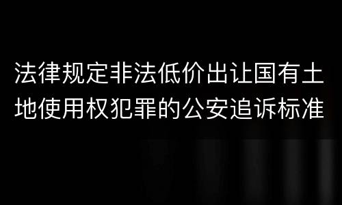 法律规定非法低价出让国有土地使用权犯罪的公安追诉标准