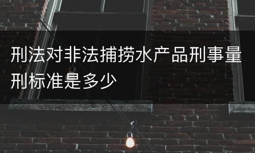 刑法对非法捕捞水产品刑事量刑标准是多少