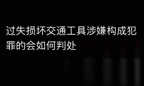 过失损坏交通工具涉嫌构成犯罪的会如何判处