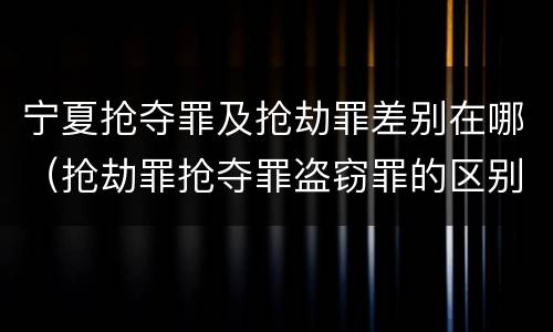 宁夏抢夺罪及抢劫罪差别在哪（抢劫罪抢夺罪盗窃罪的区别）