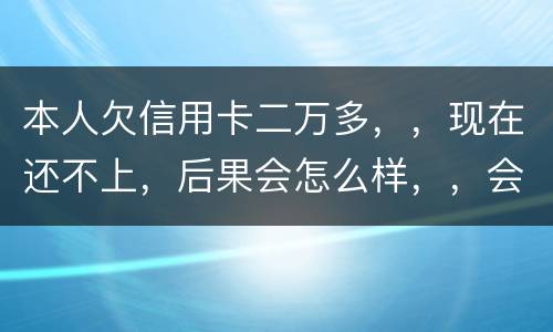本人欠信用卡二万多，，现在还不上，后果会怎么样，，会不会坐牢