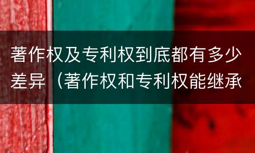 著作权及专利权到底都有多少差异（著作权和专利权能继承吗）