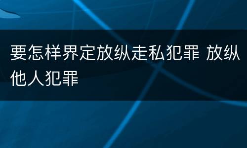 要怎样界定放纵走私犯罪 放纵他人犯罪