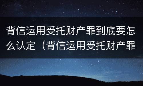 背信运用受托财产罪到底要怎么认定（背信运用受托财产罪到底要怎么认定呢）