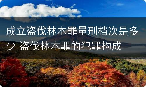 成立盗伐林木罪量刑档次是多少 盗伐林木罪的犯罪构成