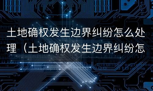土地确权发生边界纠纷怎么处理（土地确权发生边界纠纷怎么处理的）