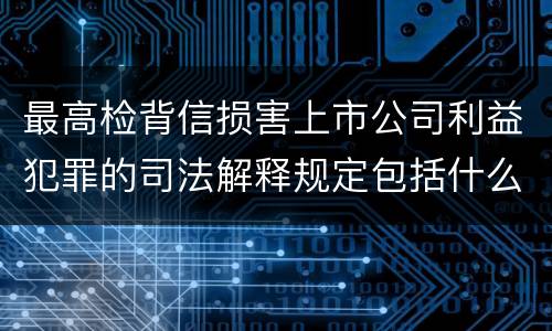 最高检背信损害上市公司利益犯罪的司法解释规定包括什么重要内容