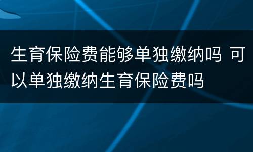 生育保险费能够单独缴纳吗 可以单独缴纳生育保险费吗
