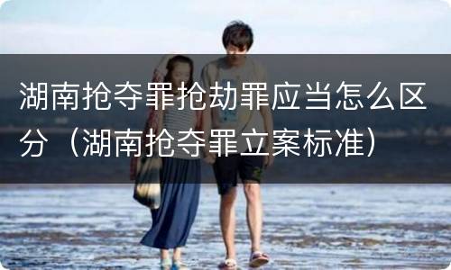 湖南抢夺罪抢劫罪应当怎么区分（湖南抢夺罪立案标准）