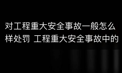对工程重大安全事故一般怎么样处罚 工程重大安全事故中的严重后果