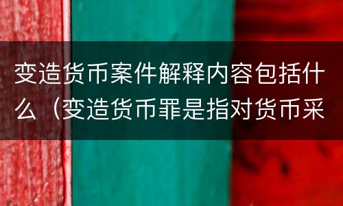 变造货币案件解释内容包括什么（变造货币罪是指对货币采用什么方法）