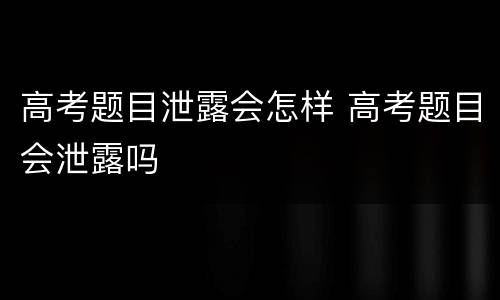 高考题目泄露会怎样 高考题目会泄露吗