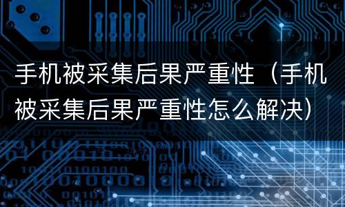 手机被采集后果严重性（手机被采集后果严重性怎么解决）