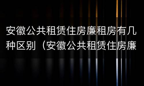 安徽公共租赁住房廉租房有几种区别（安徽公共租赁住房廉租房有几种区别）