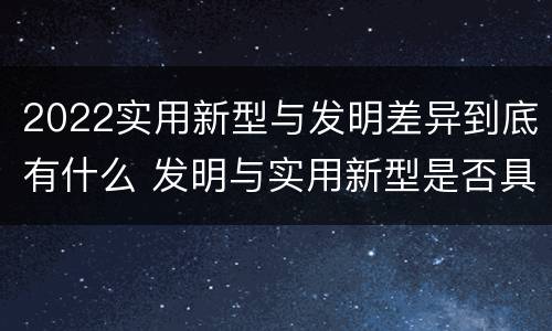 2022实用新型与发明差异到底有什么 发明与实用新型是否具有实用性