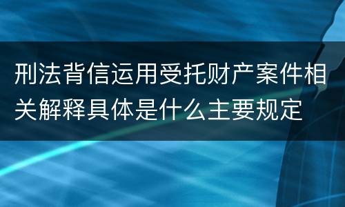 刑法背信运用受托财产案件相关解释具体是什么主要规定