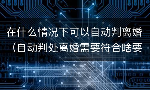 在什么情况下可以自动判离婚（自动判处离婚需要符合啥要求）