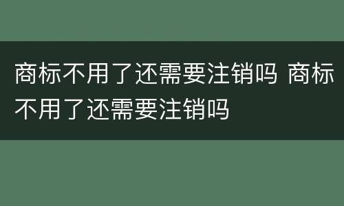 商标不用了还需要注销吗 商标不用了还需要注销吗