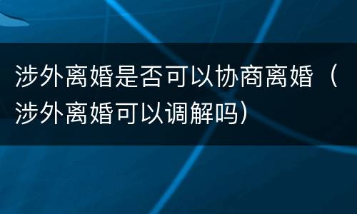 涉外离婚是否可以协商离婚（涉外离婚可以调解吗）