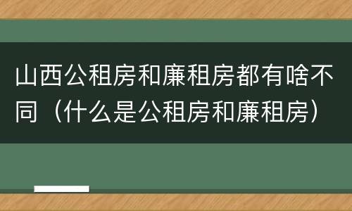 山西公租房和廉租房都有啥不同（什么是公租房和廉租房）