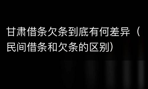 甘肃借条欠条到底有何差异（民间借条和欠条的区别）
