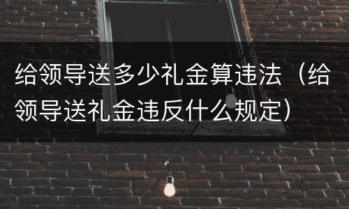 给领导送多少礼金算违法（给领导送礼金违反什么规定）
