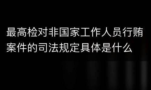 最高检对非国家工作人员行贿案件的司法规定具体是什么