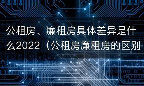 公租房、廉租房具体差异是什么2022（公租房廉租房的区别有哪些）
