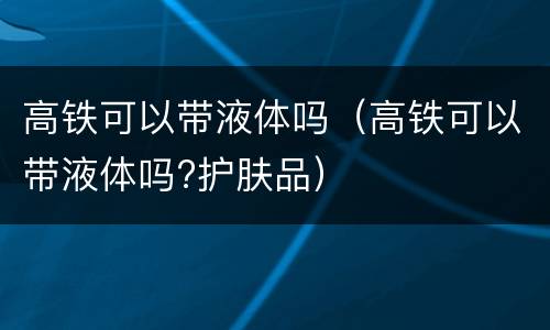高铁可以带液体吗（高铁可以带液体吗?护肤品）