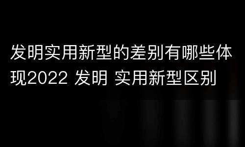 发明实用新型的差别有哪些体现2022 发明 实用新型区别
